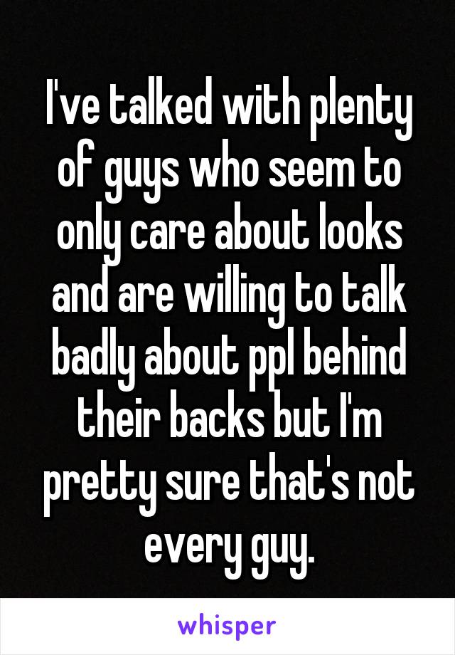 I've talked with plenty of guys who seem to only care about looks and are willing to talk badly about ppl behind their backs but I'm pretty sure that's not every guy.