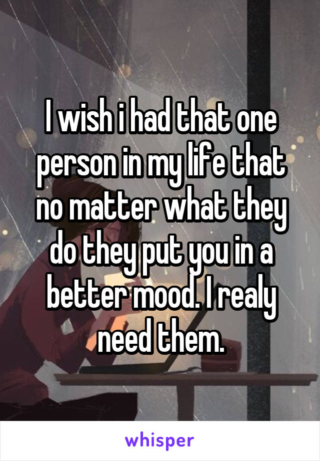 I wish i had that one person in my life that no matter what they do they put you in a better mood. I realy need them.