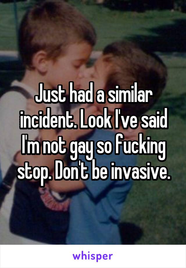 Just had a similar incident. Look I've said I'm not gay so fucking stop. Don't be invasive.