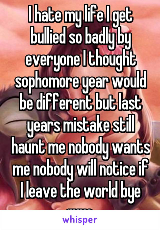 I hate my life I get bullied so badly by everyone I thought sophomore year would be different but last years mistake still haunt me nobody wants me nobody will notice if I leave the world bye guys 