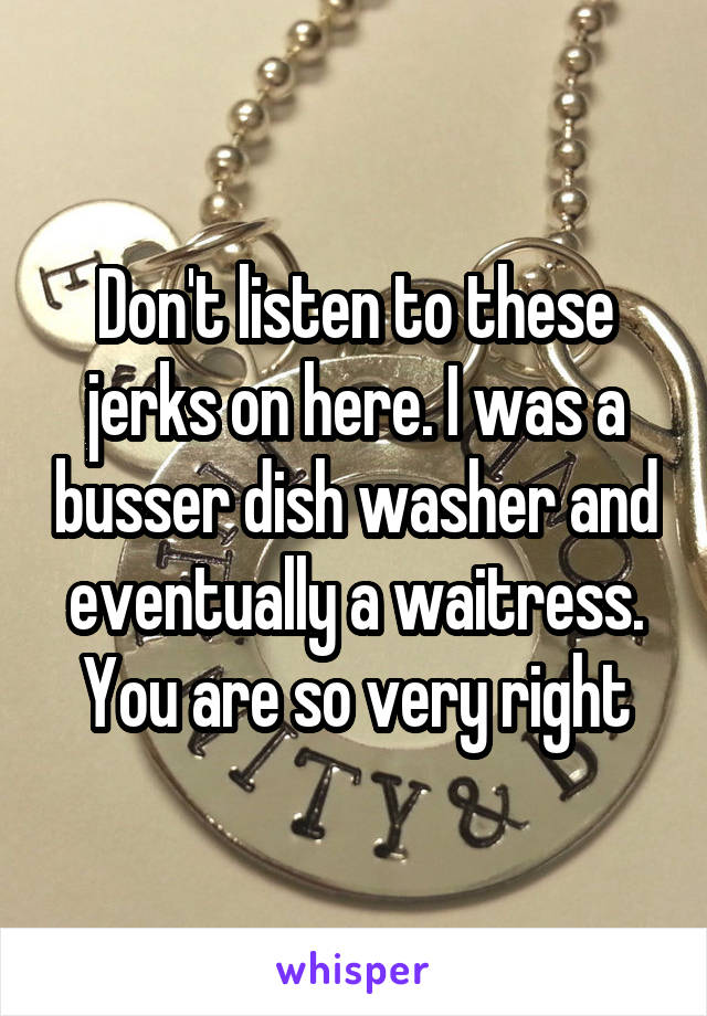 Don't listen to these jerks on here. I was a busser dish washer and eventually a waitress. You are so very right