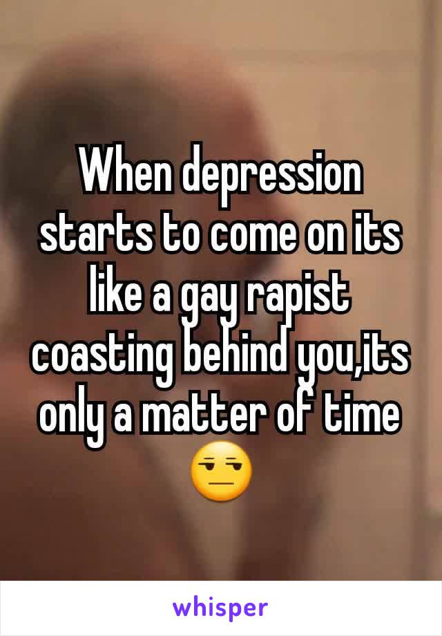 When depression starts to come on its like a gay rapist coasting behind you,its only a matter of time😒