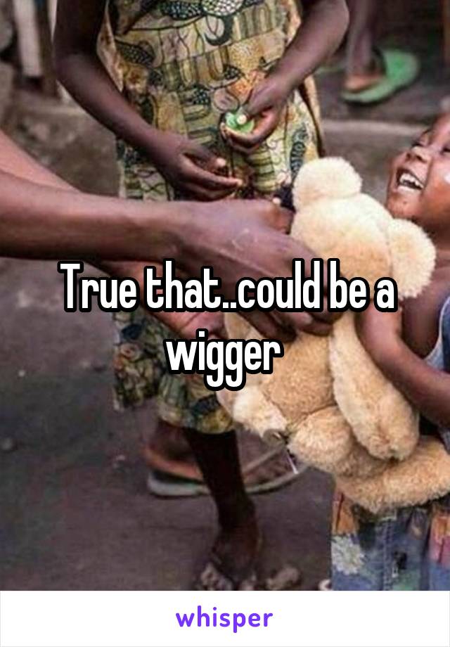 True that..could be a wigger 