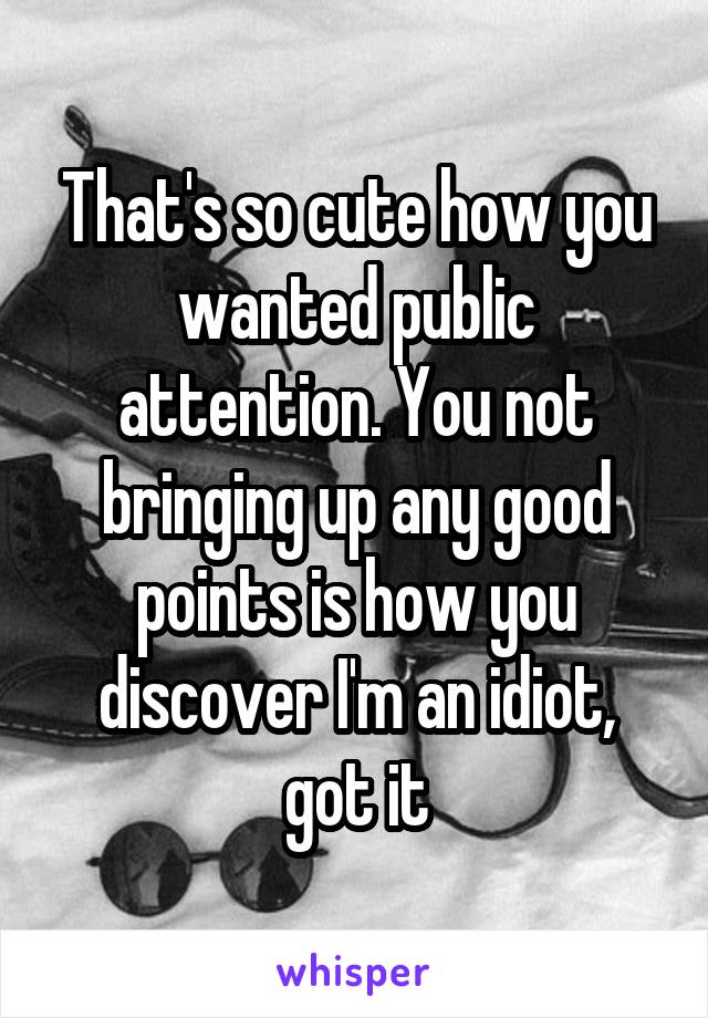 That's so cute how you wanted public attention. You not bringing up any good points is how you discover I'm an idiot, got it