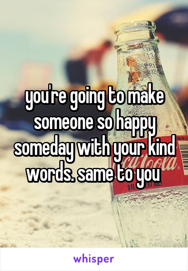 you're going to make someone so happy someday with your kind words. same to you 