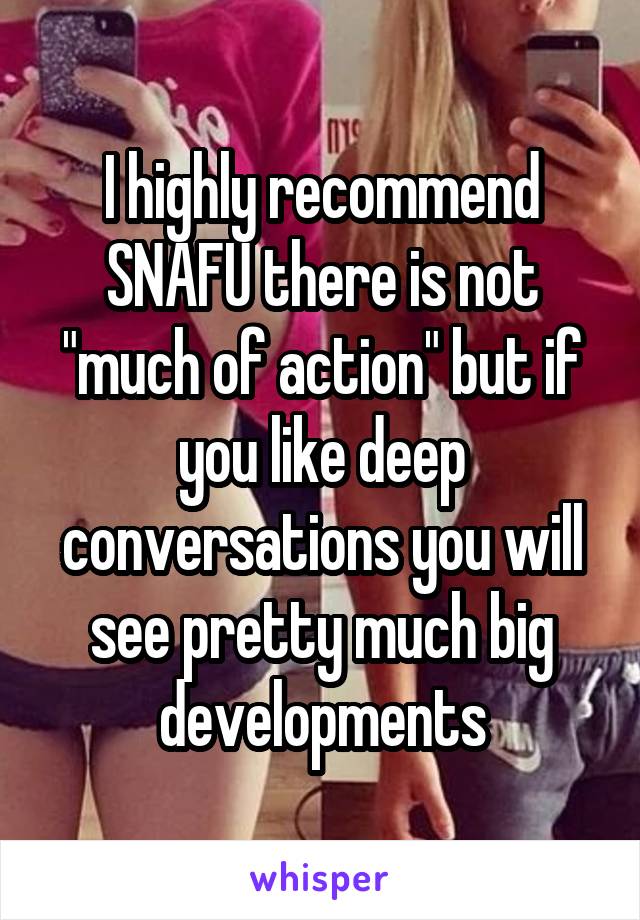 I highly recommend SNAFU there is not "much of action" but if you like deep conversations you will see pretty much big developments