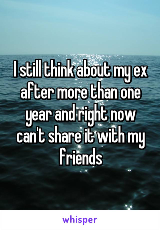 I still think about my ex after more than one year and right now can't share it with my friends