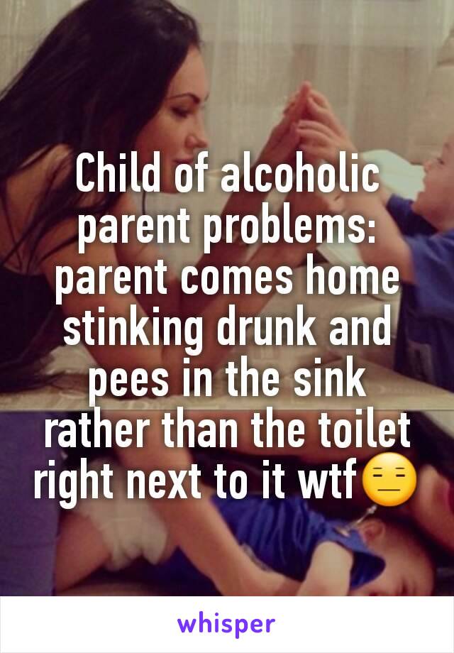 Child of alcoholic parent problems: parent comes home stinking drunk and pees in the sink rather than the toilet right next to it wtf😑