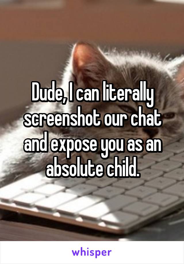 Dude, I can literally screenshot our chat and expose you as an absolute child.