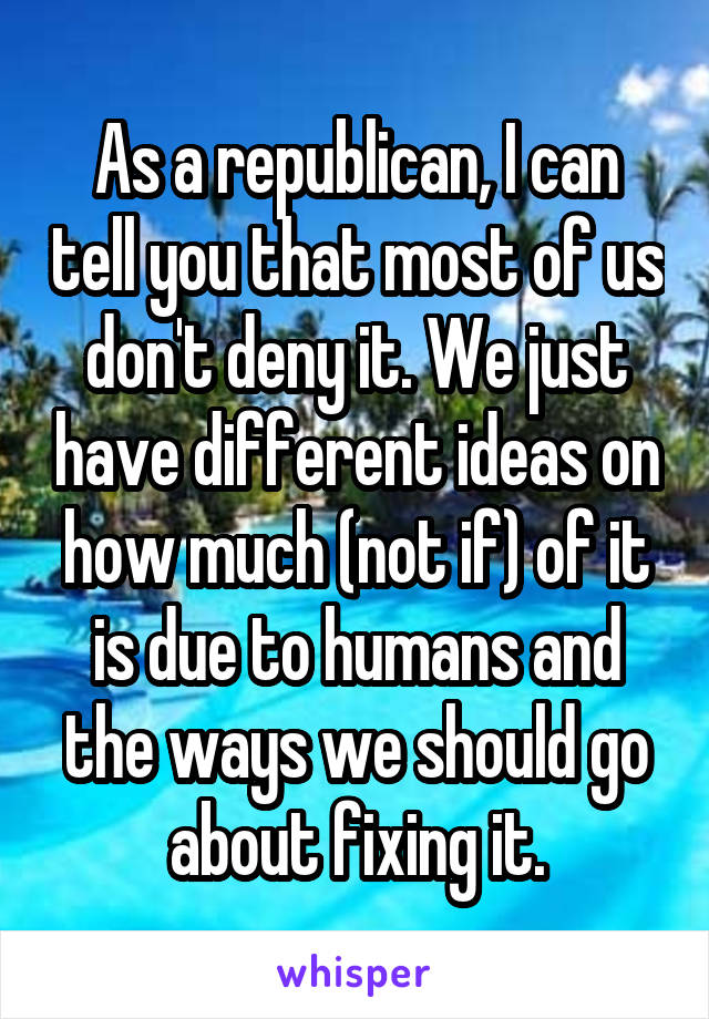 As a republican, I can tell you that most of us don't deny it. We just have different ideas on how much (not if) of it is due to humans and the ways we should go about fixing it.