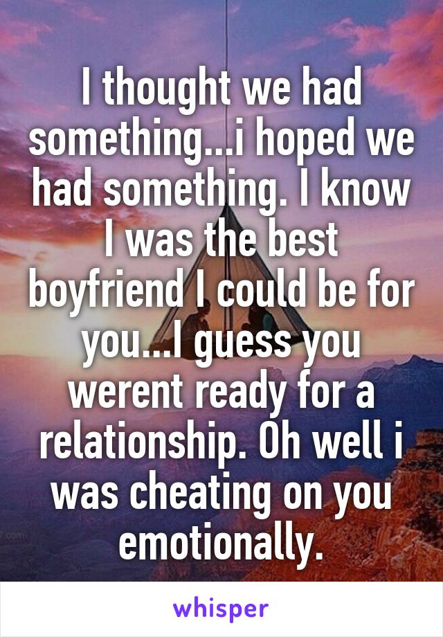 I thought we had something...i hoped we had something. I know I was the best boyfriend I could be for you...I guess you werent ready for a relationship. Oh well i was cheating on you emotionally.