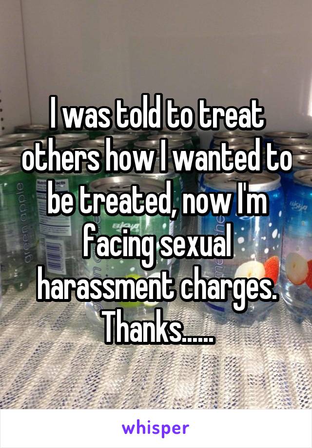 I was told to treat others how I wanted to be treated, now I'm facing sexual harassment charges. Thanks......