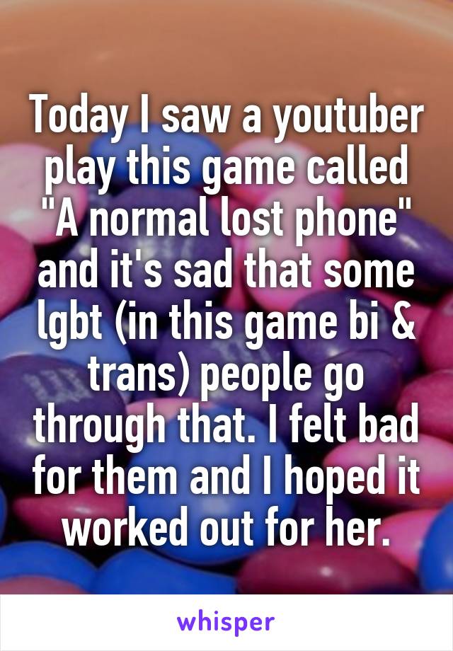 Today I saw a youtuber play this game called "A normal lost phone" and it's sad that some lgbt (in this game bi & trans) people go through that. I felt bad for them and I hoped it worked out for her.