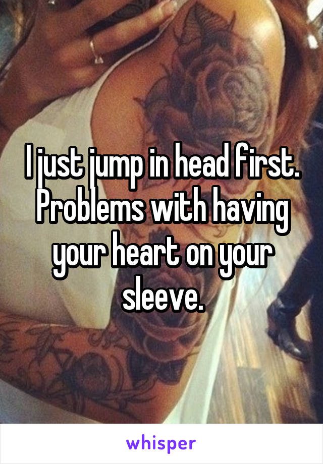 I just jump in head first. Problems with having your heart on your sleeve.