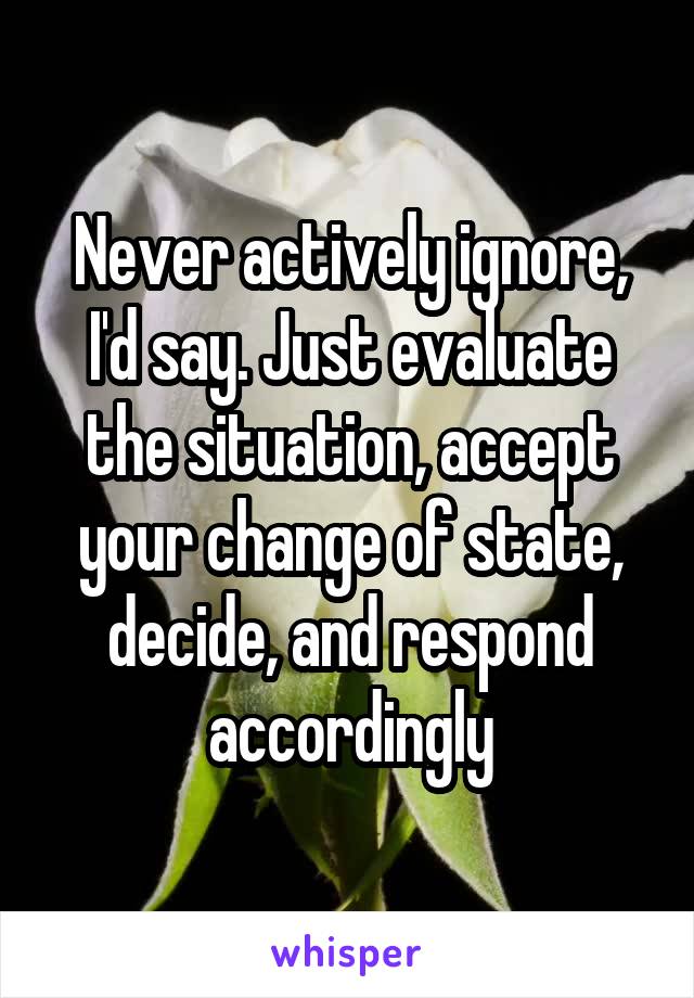 Never actively ignore, I'd say. Just evaluate the situation, accept your change of state, decide, and respond accordingly