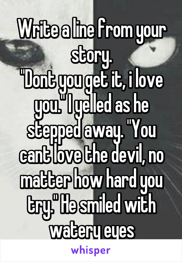 Write a line from your story.
"Dont you get it, i love you." I yelled as he stepped away. "You cant love the devil, no matter how hard you try." He smiled with watery eyes
