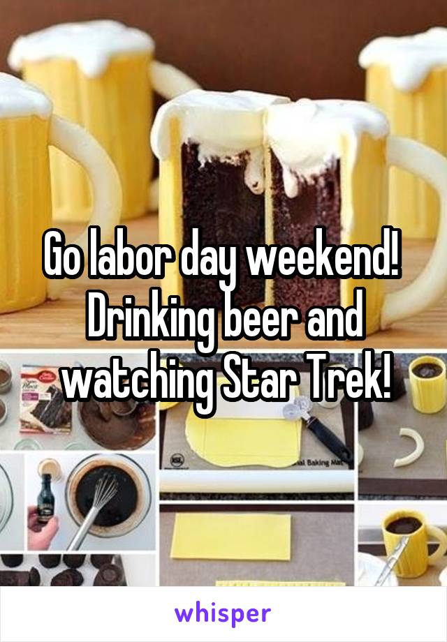 Go labor day weekend!  Drinking beer and watching Star Trek!