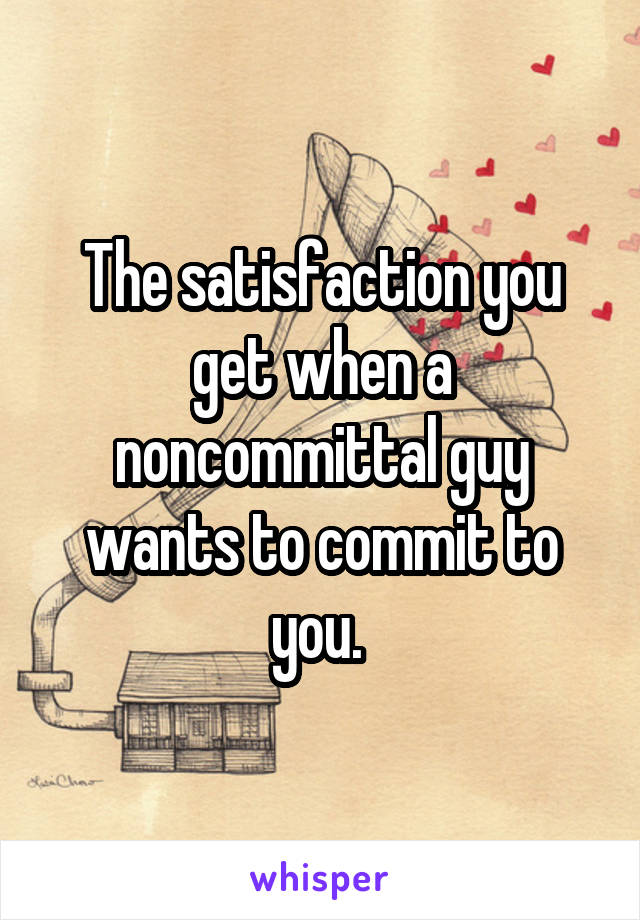 The satisfaction you get when a noncommittal guy wants to commit to you. 