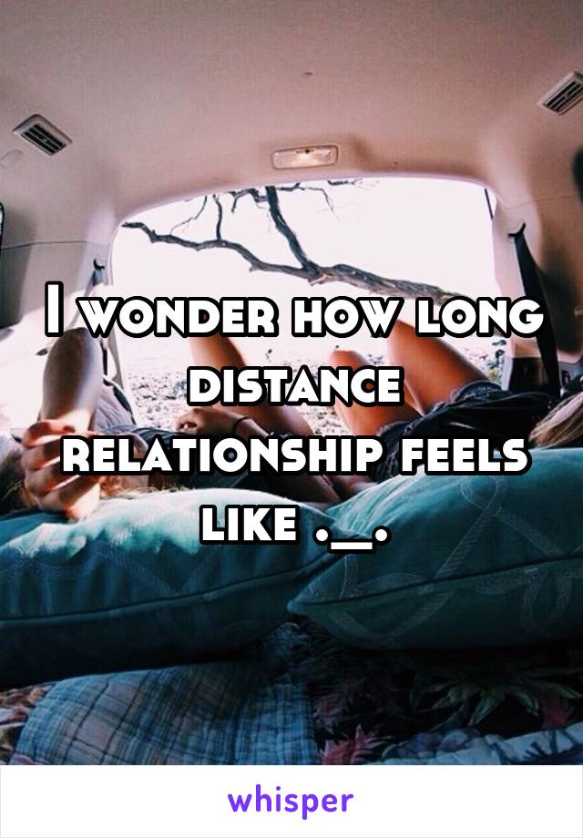 I wonder how long distance relationship feels like ._.