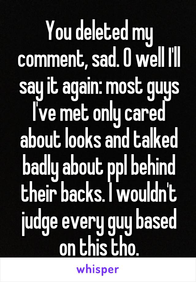 You deleted my comment, sad. O well I'll say it again: most guys I've met only cared about looks and talked badly about ppl behind their backs. I wouldn't judge every guy based on this tho.