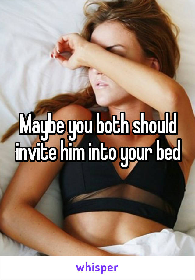 Maybe you both should invite him into your bed