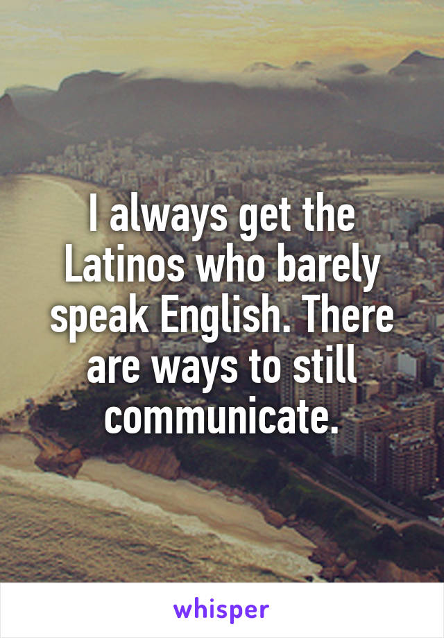 I always get the Latinos who barely speak English. There are ways to still communicate.