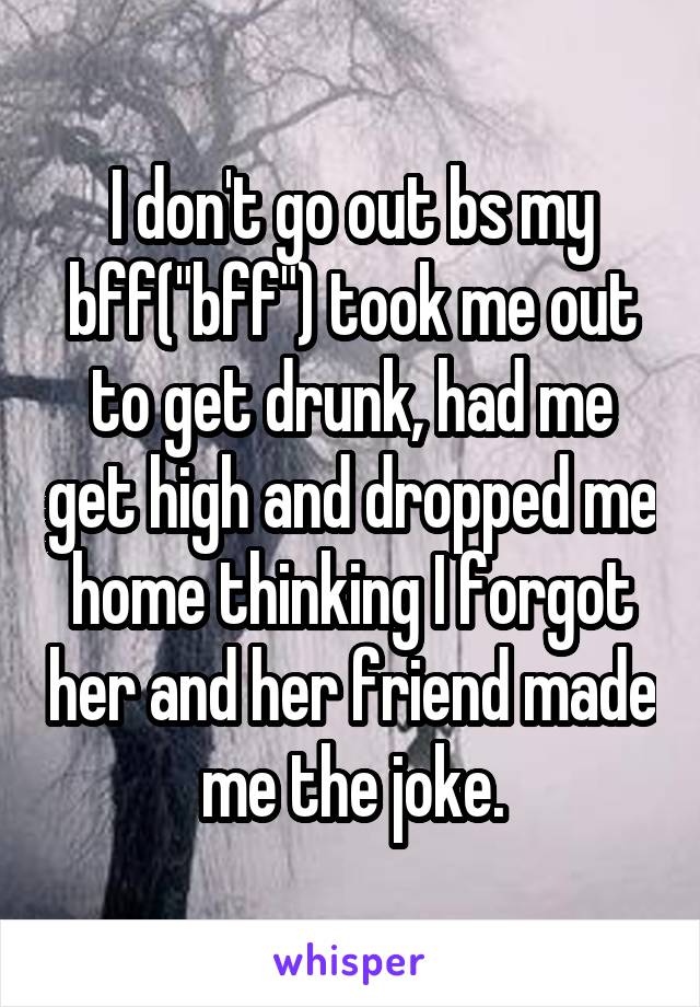 I don't go out bs my bff("bff") took me out to get drunk, had me get high and dropped me home thinking I forgot her and her friend made me the joke.