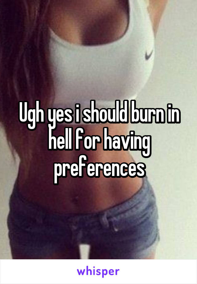 Ugh yes i should burn in hell for having preferences