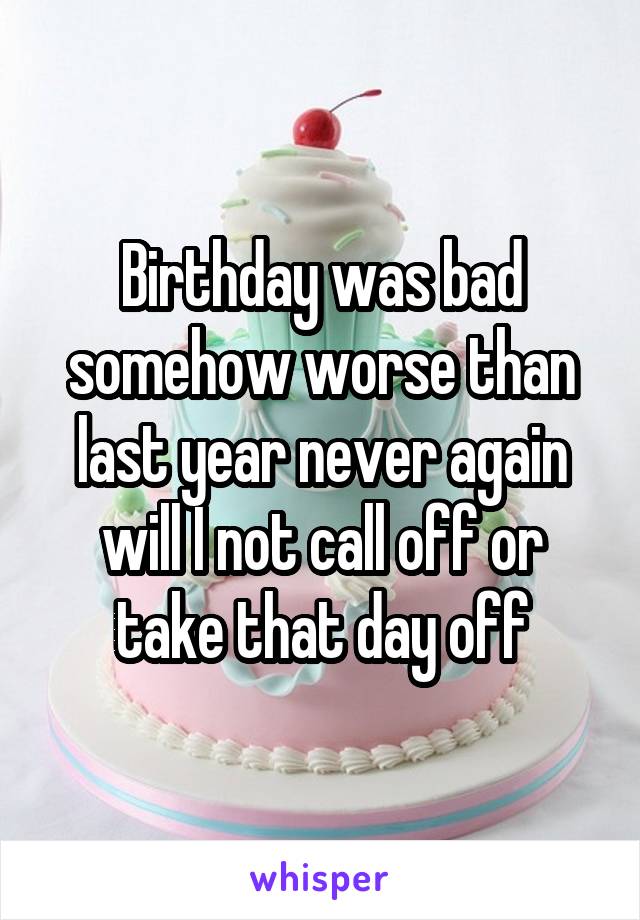 Birthday was bad somehow worse than last year never again will I not call off or take that day off