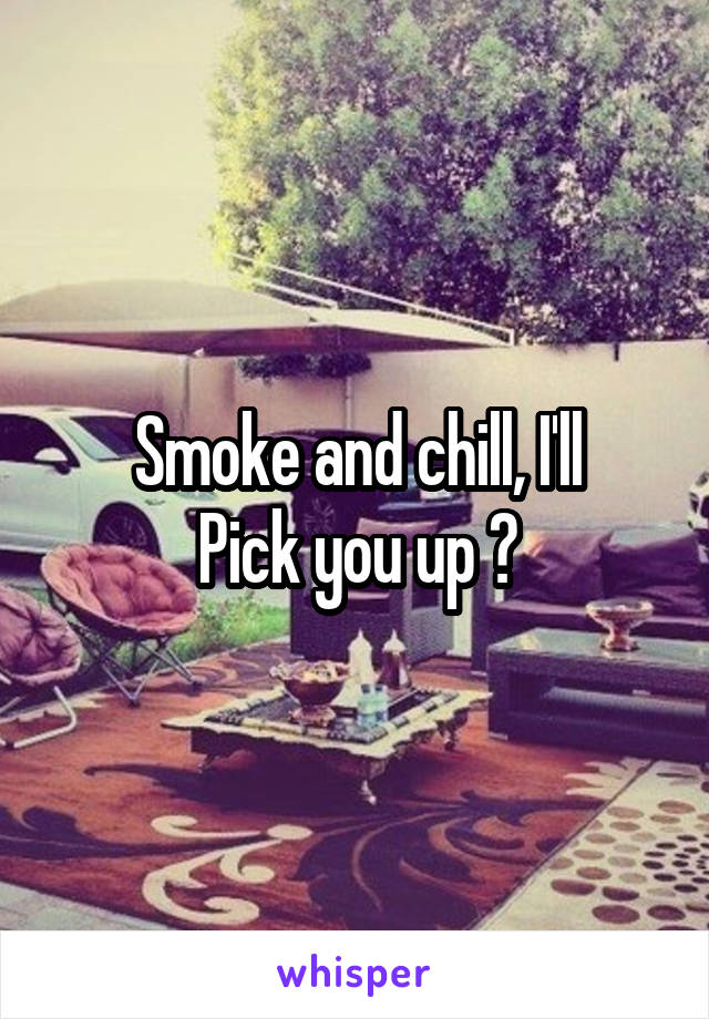 Smoke and chill, I'll
Pick you up ?