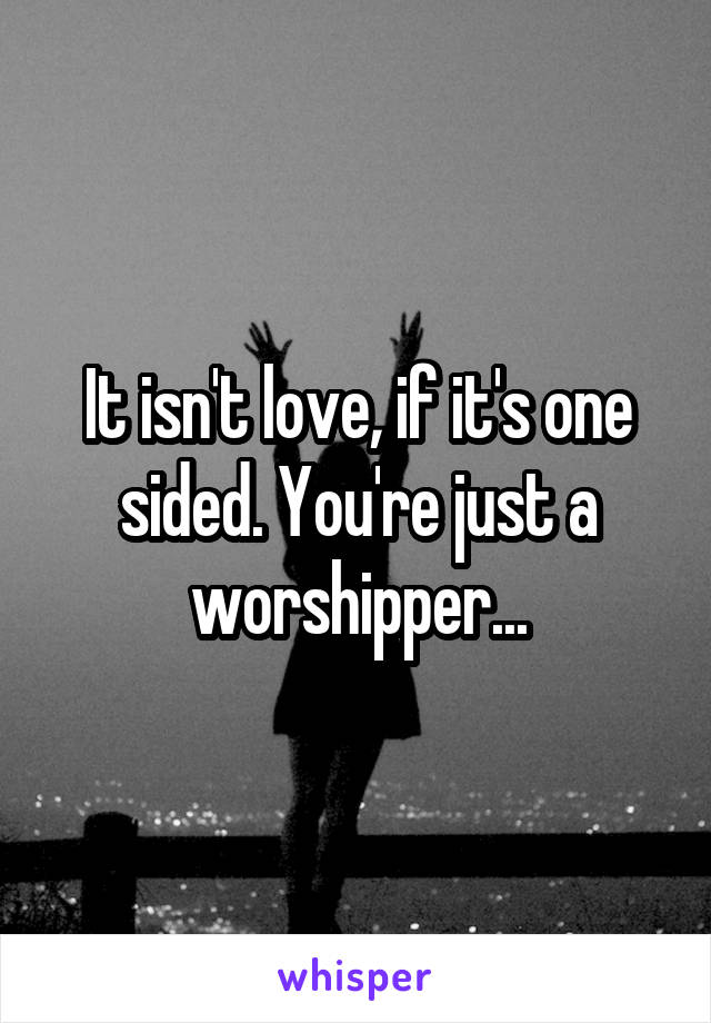 It isn't love, if it's one sided. You're just a worshipper...