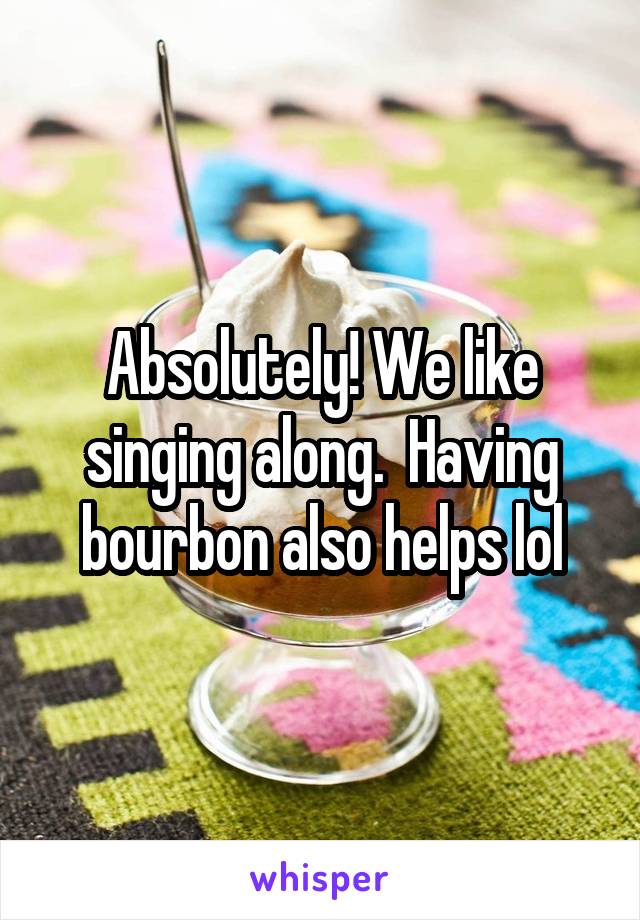 Absolutely! We like singing along.  Having bourbon also helps lol