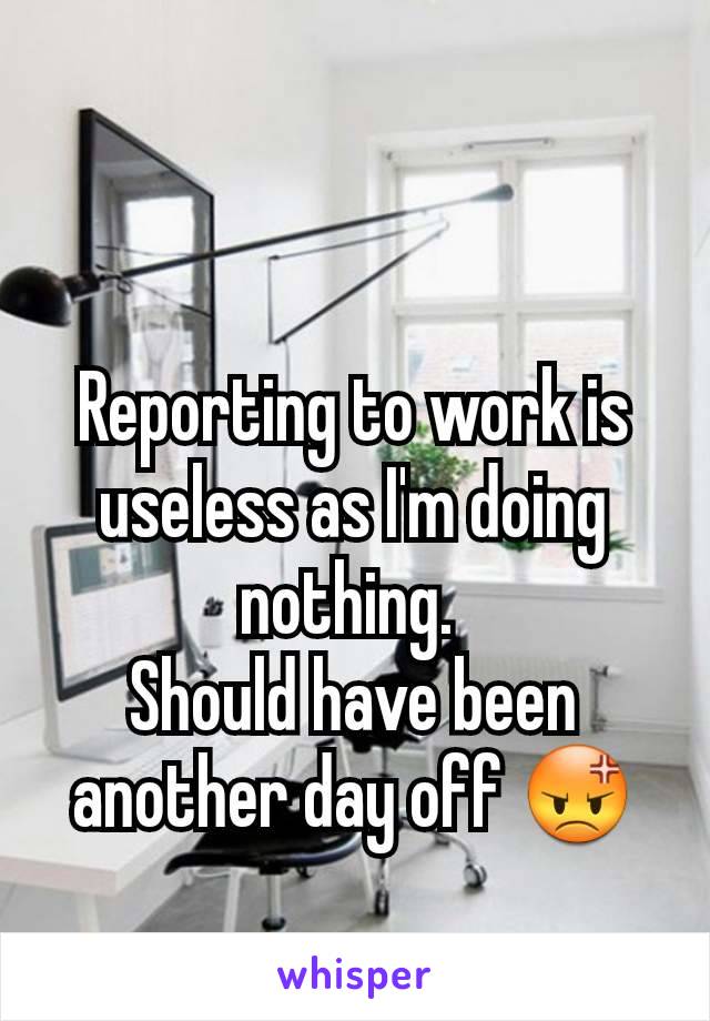Reporting to work is useless as I'm doing nothing. 
Should have been another day off 😡