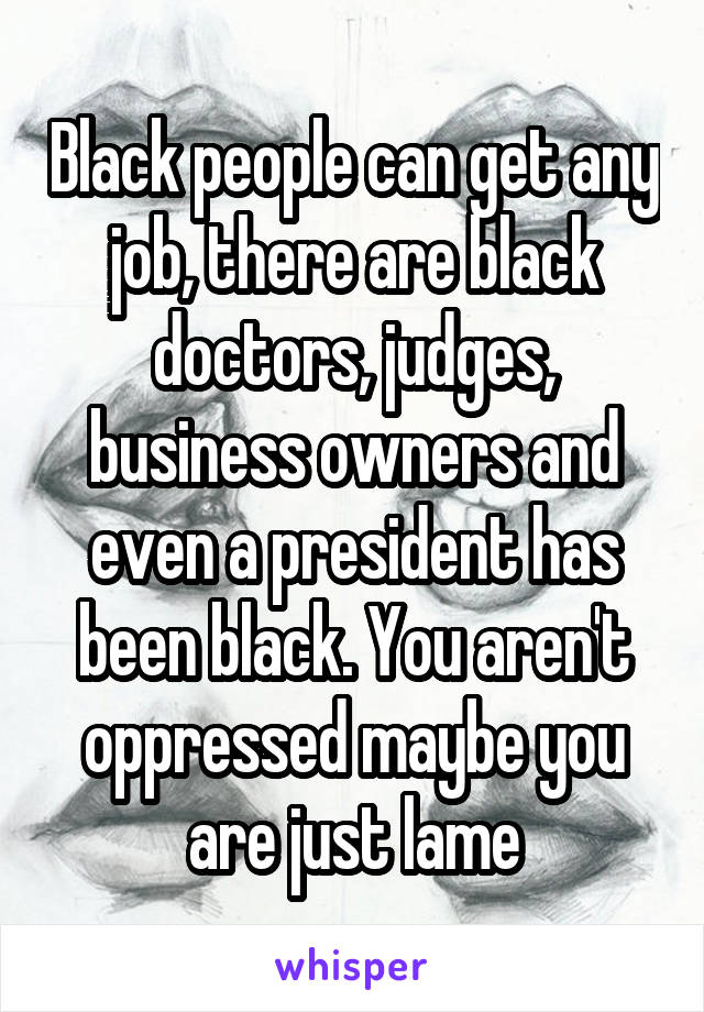 Black people can get any job, there are black doctors, judges, business owners and even a president has been black. You aren't oppressed maybe you are just lame