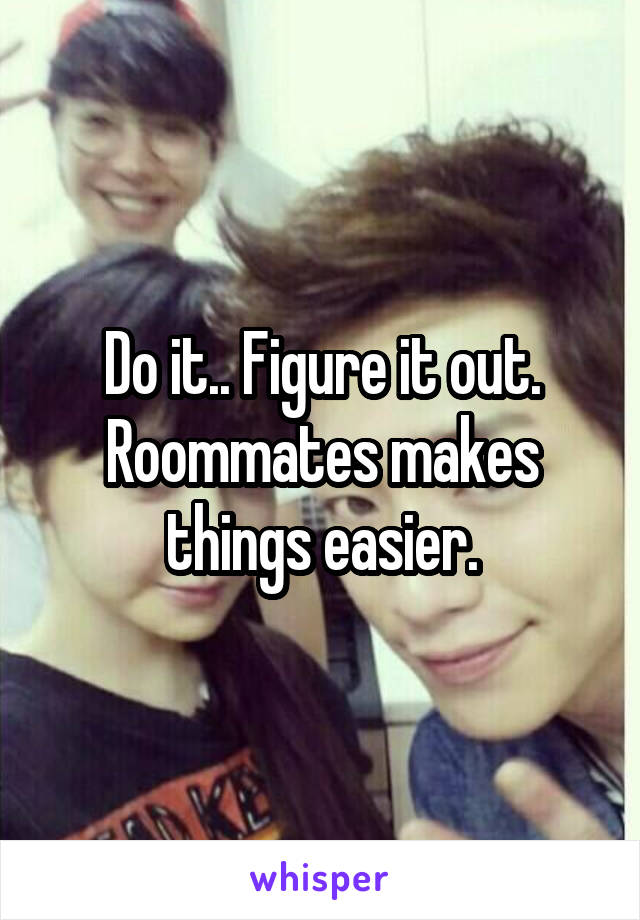 Do it.. Figure it out. Roommates makes things easier.