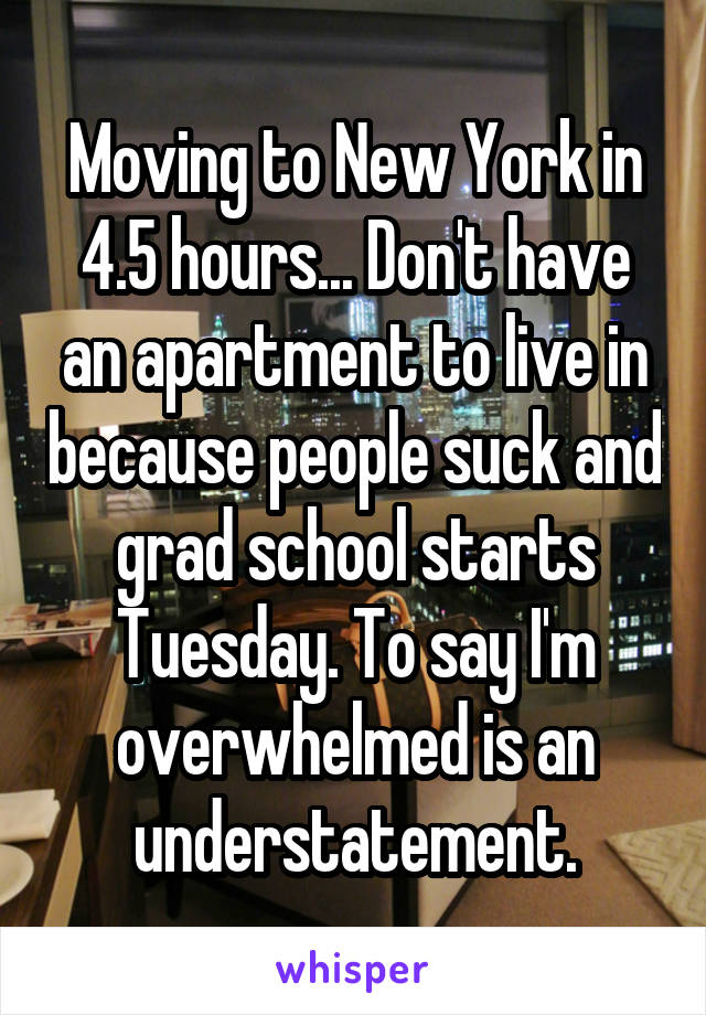 Moving to New York in 4.5 hours... Don't have an apartment to live in because people suck and grad school starts Tuesday. To say I'm overwhelmed is an understatement.