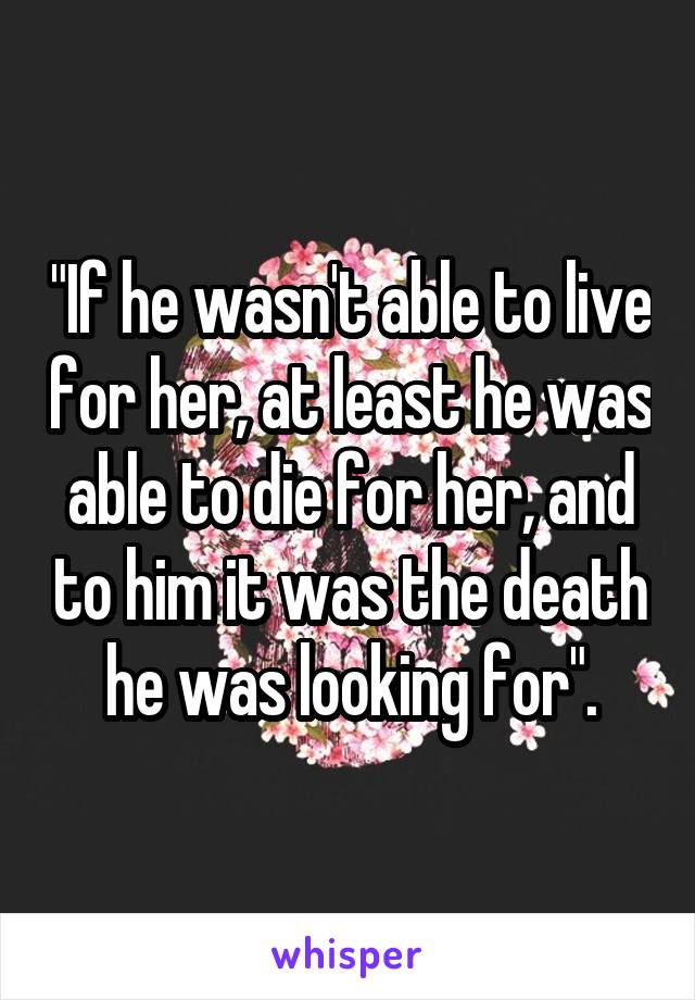 "If he wasn't able to live for her, at least he was able to die for her, and to him it was the death he was looking for".