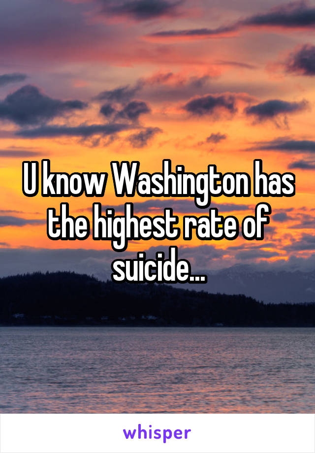 U know Washington has the highest rate of suicide...
