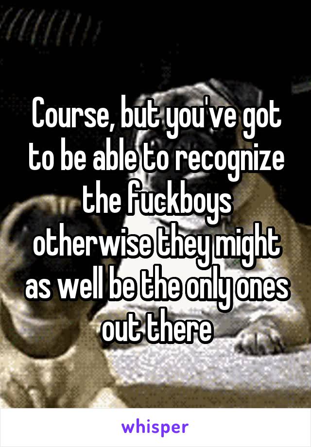 Course, but you've got to be able to recognize the fuckboys otherwise they might as well be the only ones out there