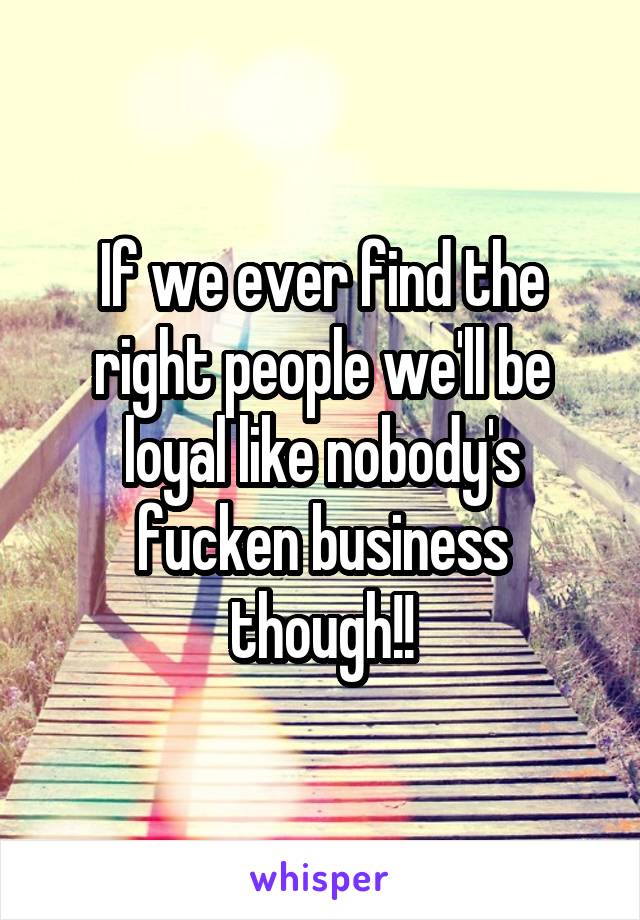 If we ever find the right people we'll be loyal like nobody's fucken business though!!