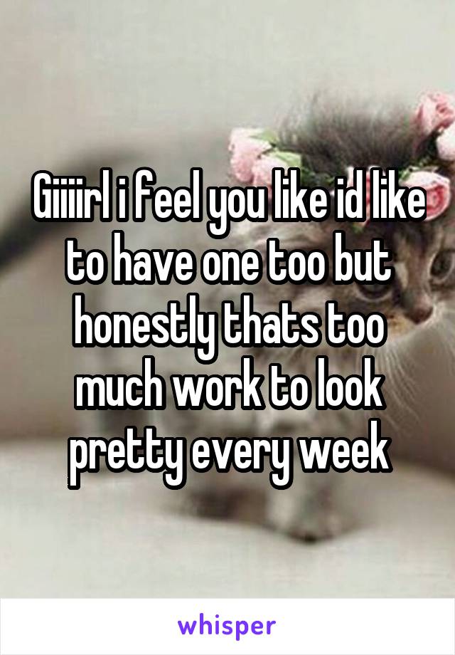 Giiiirl i feel you like id like to have one too but honestly thats too much work to look pretty every week