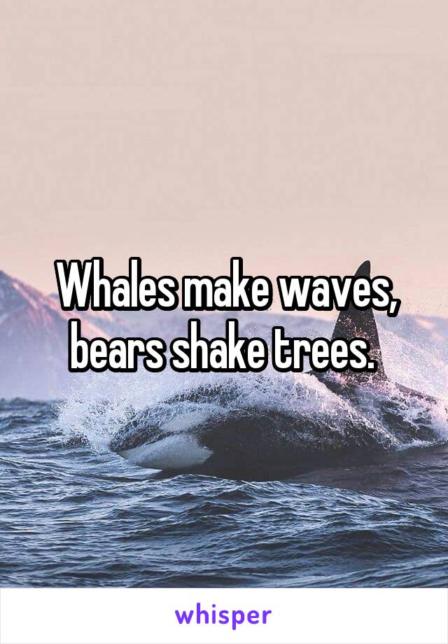 Whales make waves, bears shake trees. 