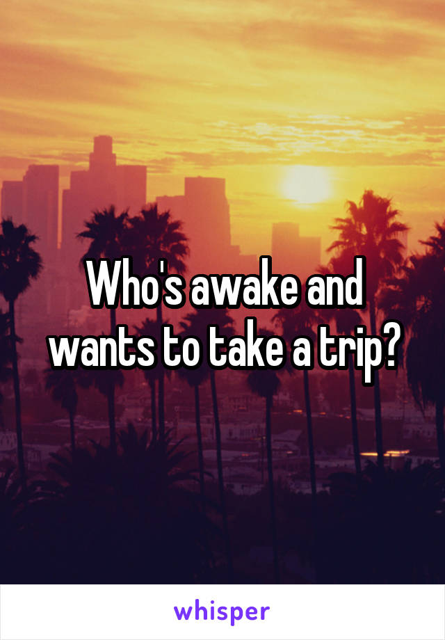 Who's awake and wants to take a trip?