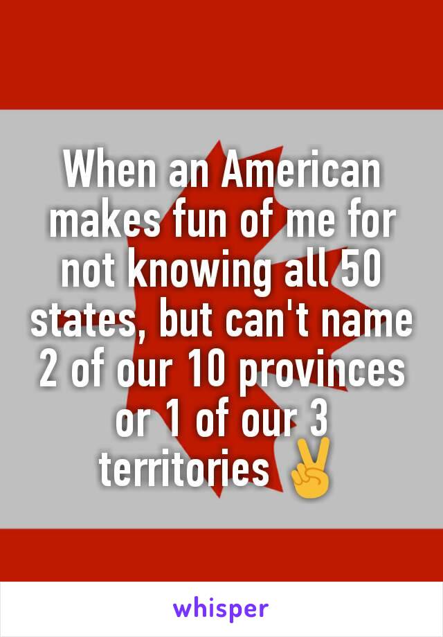 When an American makes fun of me for not knowing all 50 states, but can't name 2 of our 10 provinces
or 1 of our 3 territories ✌