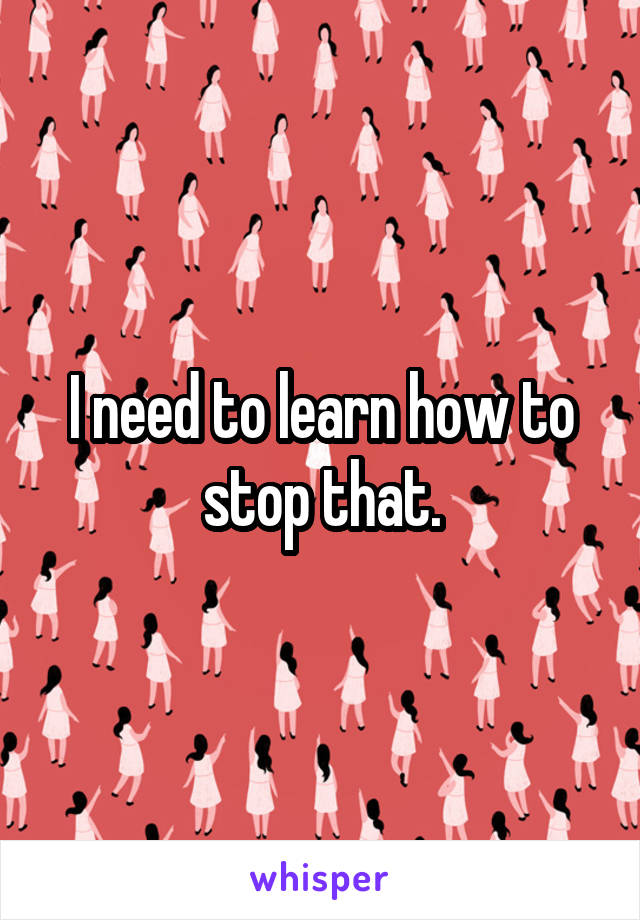 I need to learn how to stop that.