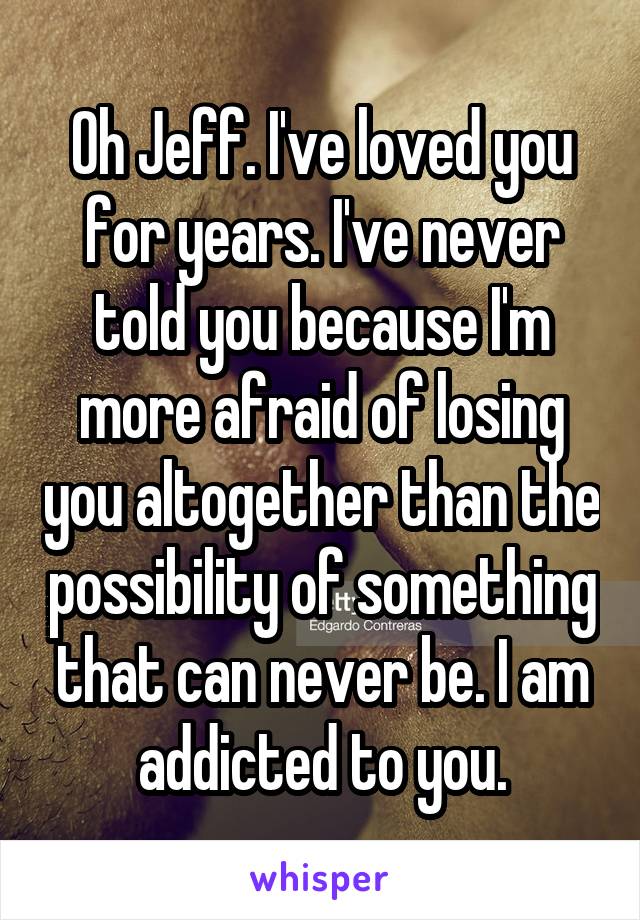 Oh Jeff. I've loved you for years. I've never told you because I'm more afraid of losing you altogether than the possibility of something that can never be. I am addicted to you.