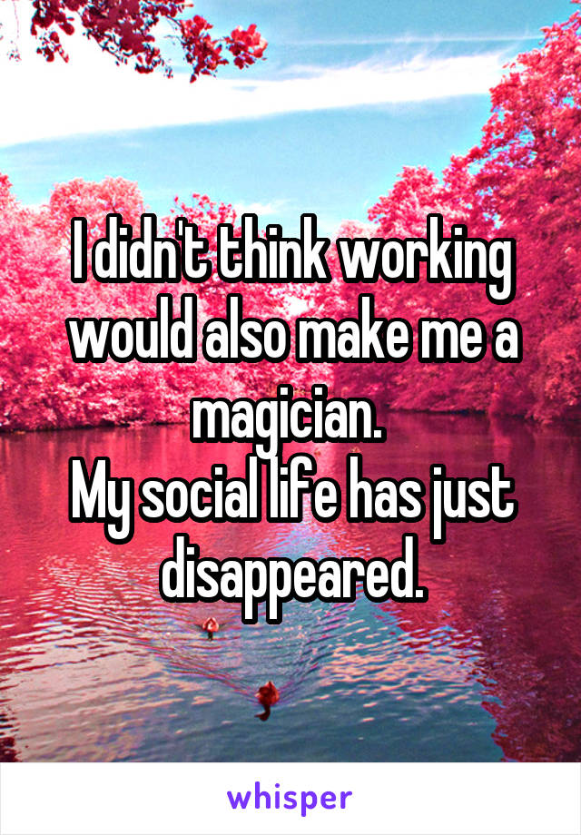 I didn't think working would also make me a magician. 
My social life has just disappeared.