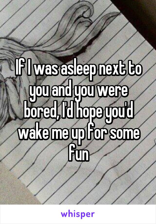 If I was asleep next to you and you were bored, I'd hope you'd wake me up for some fun