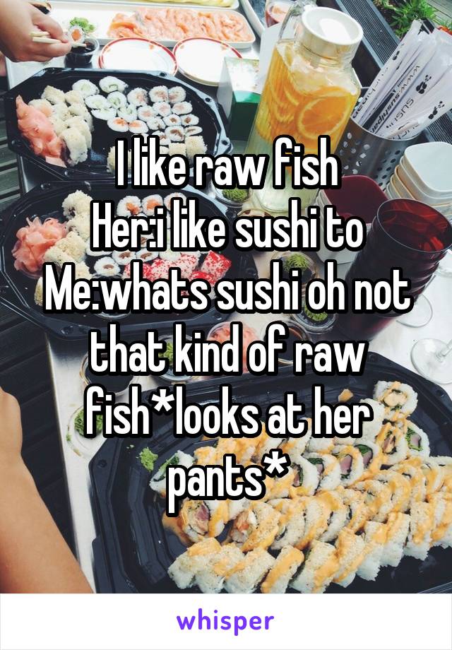 I like raw fish
Her:i like sushi to
Me:whats sushi oh not that kind of raw fish*looks at her pants*