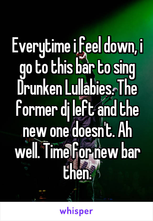 Everytime i feel down, i go to this bar to sing Drunken Lullabies. The former dj left and the new one doesn't. Ah well. Time for new bar then.